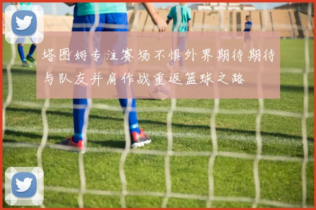 塔图姆专注赛场不惧外界期待期待与队友并肩作战重返篮球之路