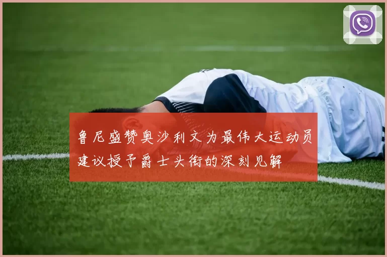 鲁尼盛赞奥沙利文为最伟大运动员建议授予爵士头衔的深刻见解