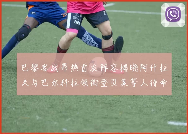 巴黎客战昂热首发阵容揭晓阿什拉夫与巴尔科拉领衔登贝莱等人待命替补