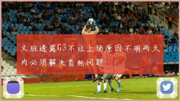 文班透露G3不让上场原因不明两天内必须解决首轮问题