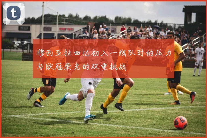 穆西亚拉回忆初入一线队时的压力与欧冠荣光的双重挑战