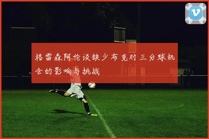 格雷森阿伦谈缺少布克对三分球机会的影响与挑战