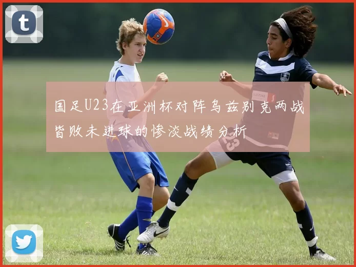 国足U23在亚洲杯对阵乌兹别克两战皆败未进球的惨淡战绩分析