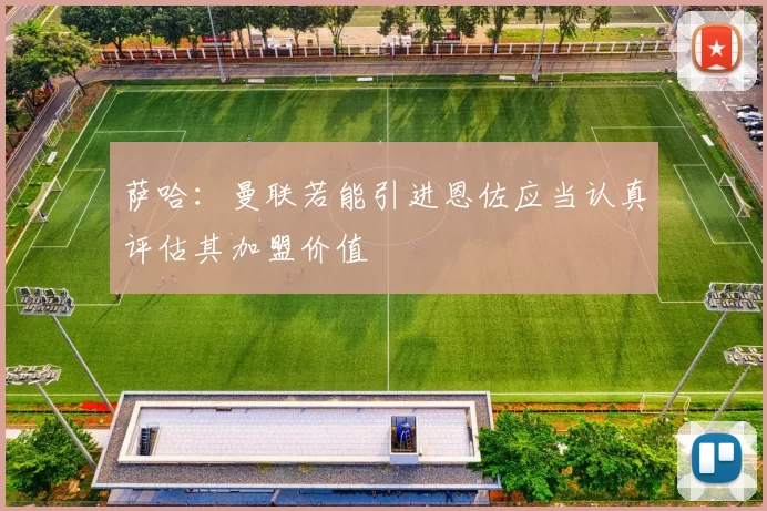 萨哈：曼联若能引进恩佐应当认真评估其加盟价值