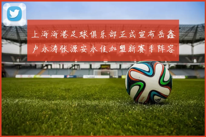 上海海港足球俱乐部正式宣布岳鑫卢永涛张源安永佳加盟新赛季阵容更新