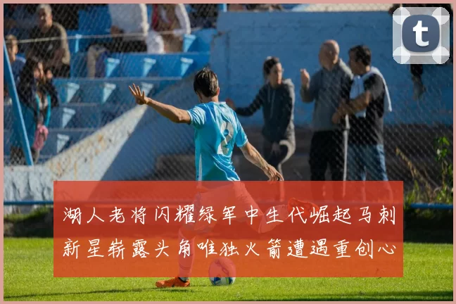 湖人老将闪耀绿军中生代崛起马刺新星崭露头角唯独火箭遭遇重创心碎不已
