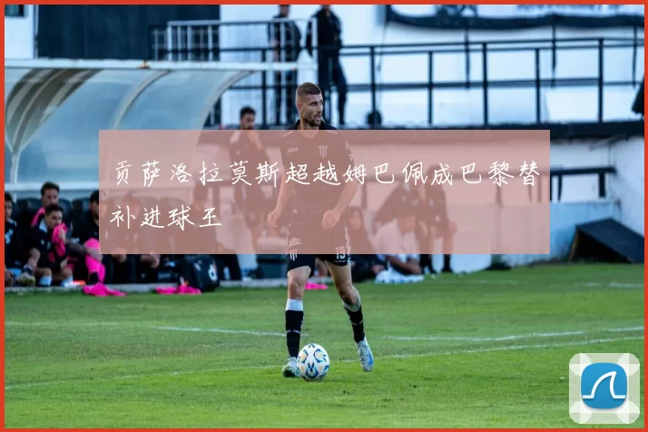 贡萨洛拉莫斯超越姆巴佩成巴黎替补进球王