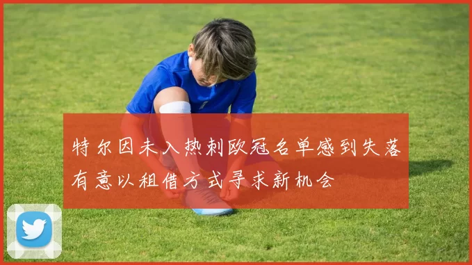 特尔因未入热刺欧冠名单感到失落有意以租借方式寻求新机会
