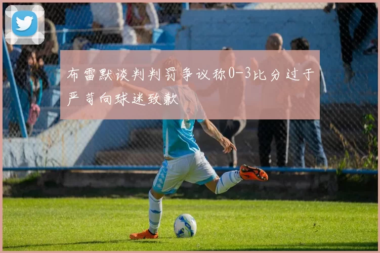 布雷默谈判判罚争议称0-3比分过于严苛向球迷致歉